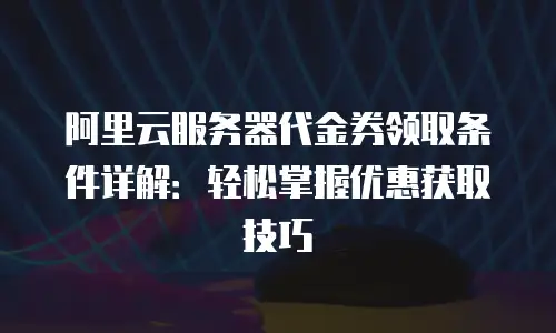 阿里云服务器代金券领取条件详解：轻松掌握优惠获取技巧