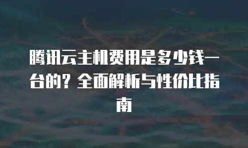 腾讯云主机费用是多少钱一台的？全面解析与性价比指南