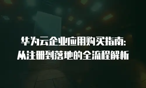 华为云企业应用购买指南：从注册到落地的全流程解析