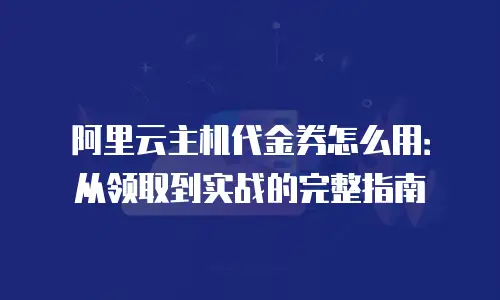 阿里云主机代金券怎么用：从领取到实战的完整指南