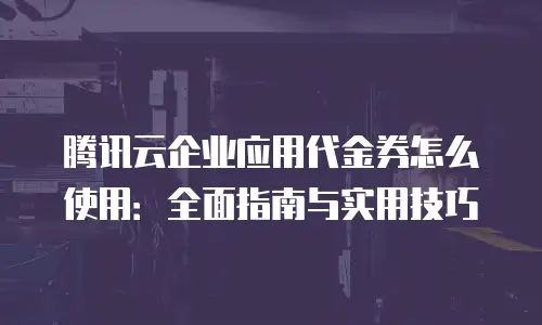 腾讯云企业应用代金券怎么使用：全面指南与实用技巧