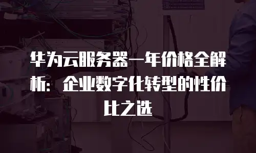 华为云服务器一年价格全解析：企业数字化转型的性价比之选