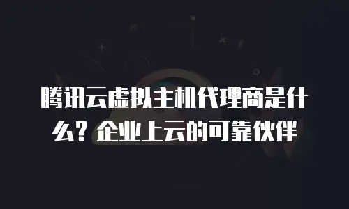 腾讯云虚拟主机代理商是什么？企业上云的可靠伙伴