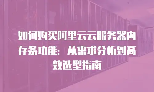 如何购买阿里云云服务器内存条功能：从需求分析到高效选型指南