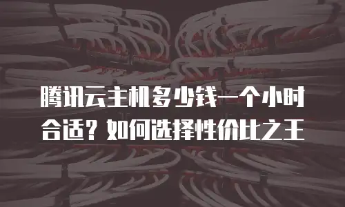 腾讯云主机多少钱一个小时合适？如何选择性价比之王