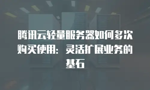 腾讯云轻量服务器如何多次购买使用：灵活扩展业务的基石