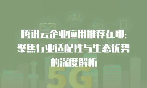 腾讯云企业应用推荐在哪：聚焦行业适配性与生态优势的深度解析