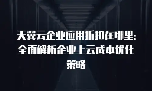 天翼云企业应用折扣在哪里：全面解析企业上云成本优化策略