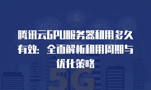 腾讯云GPU服务器租用多久有效：全面解析租用周期与优化策略