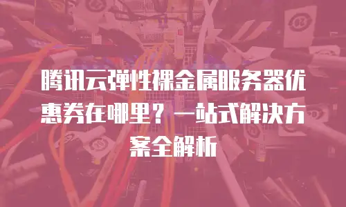 腾讯云弹性裸金属服务器优惠券在哪里？一站式解决方案全解析