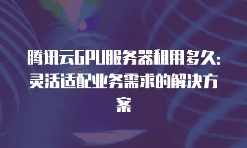 腾讯云GPU服务器租用多久：灵活适配业务需求的解决方案