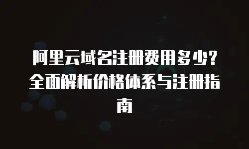 阿里云域名注册费用多少？全面解析价格体系与注册指南