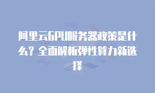 阿里云GPU服务器政策是什么？全面解析弹性算力新选择