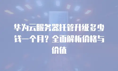 华为云服务器托管升级多少钱一个月？全面解析价格与价值