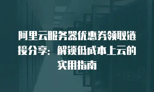 阿里云服务器优惠券领取链接分享：解锁低成本上云的实用指南