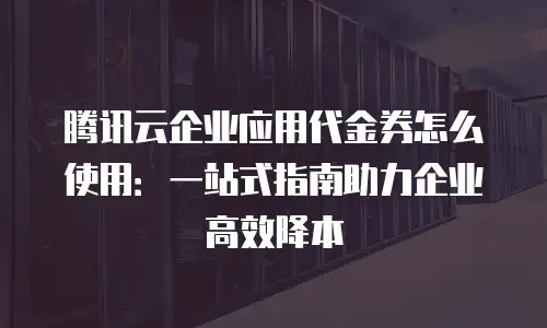 腾讯云企业应用代金券怎么使用：一站式指南助力企业高效降本