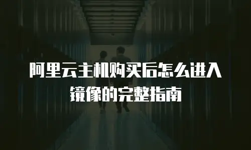 阿里云主机购买后怎么进入镜像的完整指南