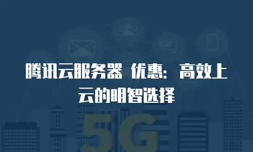 腾讯云服务器 优惠：高效上云的明智选择