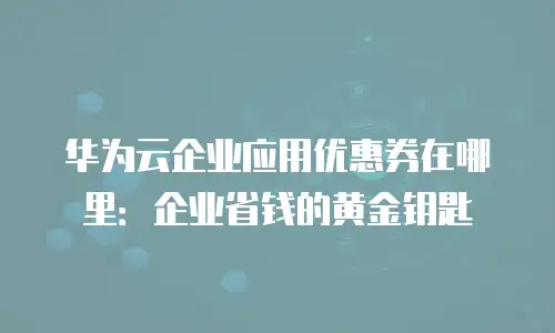 华为云企业应用优惠券在哪里：企业省钱的黄金钥匙