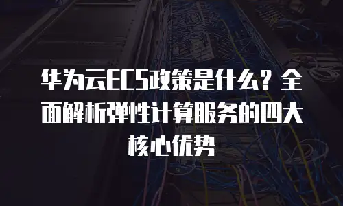 华为云ECS政策是什么？全面解析弹性计算服务的四大核心优势