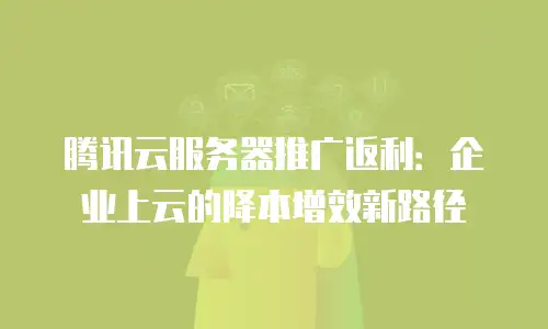 腾讯云服务器推广返利：企业上云的降本增效新路径