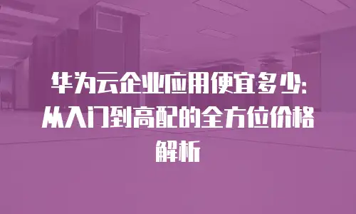 华为云企业应用便宜多少：从入门到高配的全方位价格解析