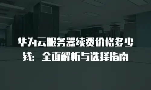 华为云服务器续费价格多少钱：全面解析与选择指南