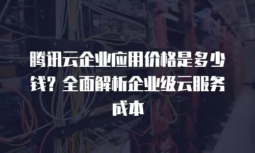 腾讯云企业应用价格是多少钱？全面解析企业级云服务成本