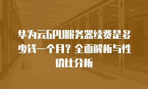 华为云GPU服务器续费是多少钱一个月？全面解析与性价比分析
