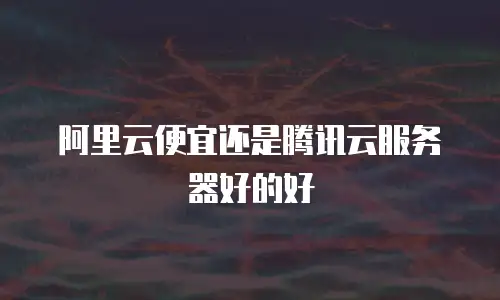 阿里云便宜还是腾讯云服务器好的好