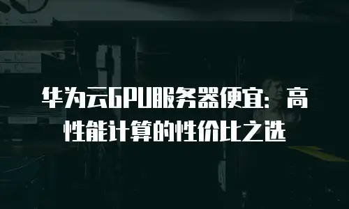 华为云GPU服务器便宜：高性能计算的性价比之选