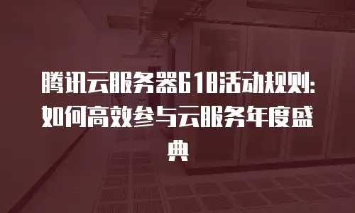 腾讯云服务器618活动规则：如何高效参与云服务年度盛典