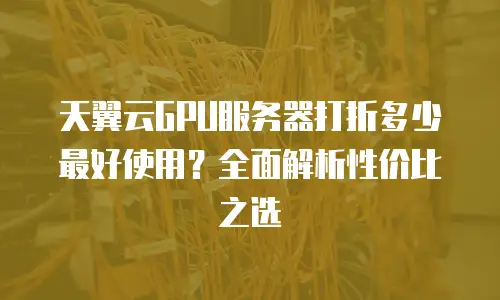 天翼云GPU服务器打折多少最好使用？全面解析性价比之选