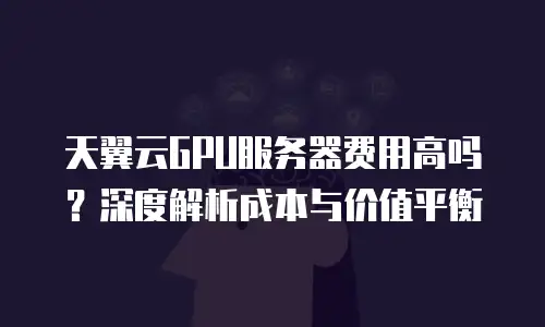 天翼云GPU服务器费用高吗？深度解析成本与价值平衡