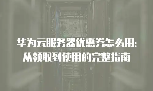 华为云服务器优惠券怎么用：从领取到使用的完整指南
