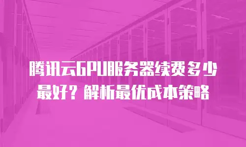 腾讯云GPU服务器续费多少最好？解析最优成本策略