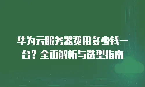 华为云服务器费用多少钱一台？全面解析与选型指南