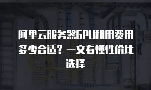 阿里云服务器GPU租用费用多少合适？一文看懂性价比选择