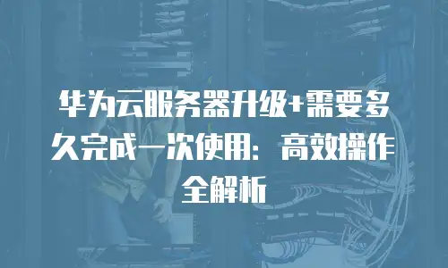 华为云服务器升级+需要多久完成一次使用：高效操作全解析