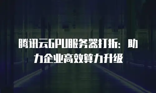 腾讯云GPU服务器打折：助力企业高效算力升级