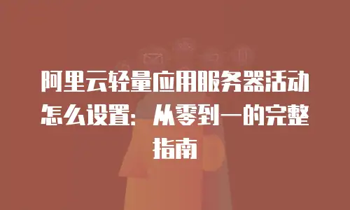 阿里云轻量应用服务器活动怎么设置：从零到一的完整指南