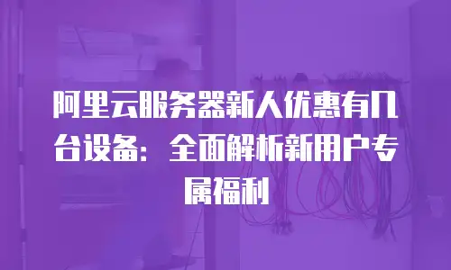 阿里云服务器新人优惠有几台设备：全面解析新用户专属福利
