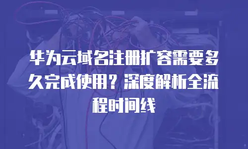 华为云域名注册扩容需要多久完成使用？深度解析全流程时间线