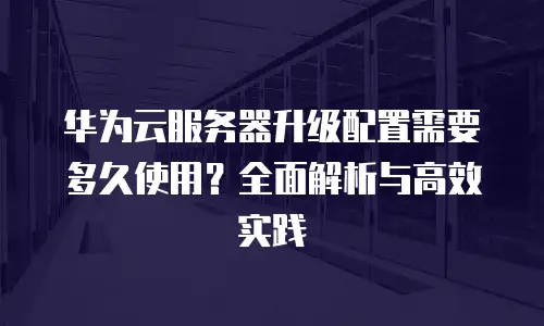 华为云服务器升级配置需要多久使用？全面解析与高效实践