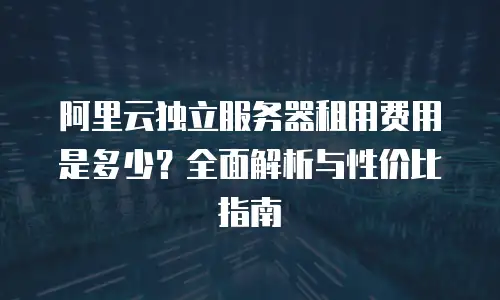 阿里云独立服务器租用费用是多少？全面解析与性价比指南