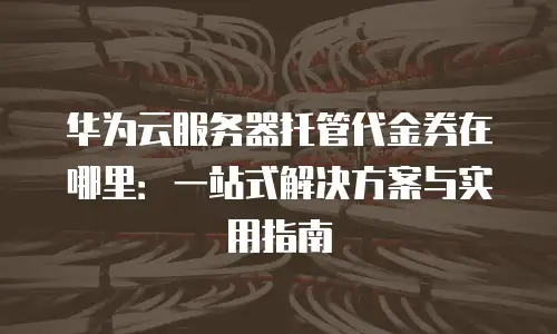 华为云服务器托管代金券在哪里：一站式解决方案与实用指南