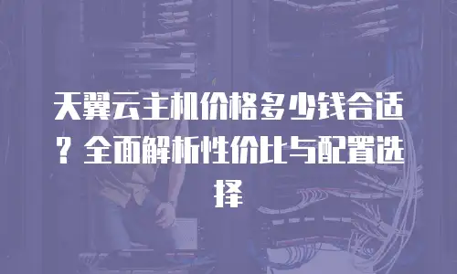 天翼云主机价格多少钱合适？全面解析性价比与配置选择