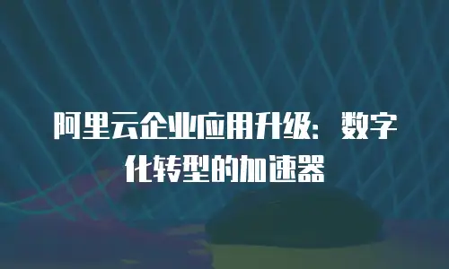 阿里云企业应用升级：数字化转型的加速器