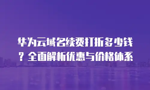 华为云域名续费打折多少钱？全面解析优惠与价格体系