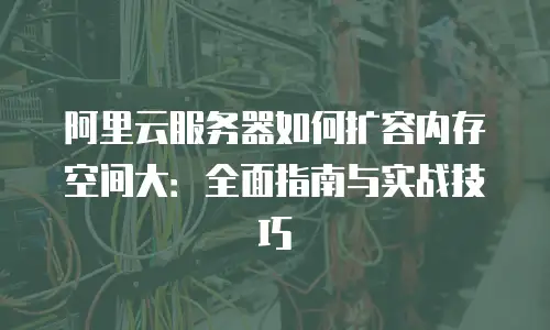 阿里云服务器如何扩容内存空间大：全面指南与实战技巧